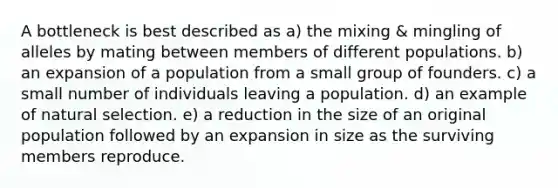 A bottleneck is best described as a) the mixing & mingling of alleles by mating between members of different populations. b) an expansion of a population from a small group of founders. c) a small number of individuals leaving a population. d) an example of natural selection. e) a reduction in the size of an original population followed by an expansion in size as the surviving members reproduce.