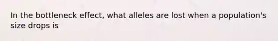 In the bottleneck effect, what alleles are lost when a population's size drops is