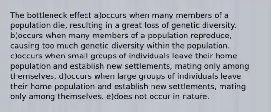 The bottleneck effect a)occurs when many members of a population die, resulting in a great loss of genetic diversity. b)occurs when many members of a population reproduce, causing too much genetic diversity within the population. c)occurs when small groups of individuals leave their home population and establish new settlements, mating only among themselves. d)occurs when large groups of individuals leave their home population and establish new settlements, mating only among themselves. e)does not occur in nature.