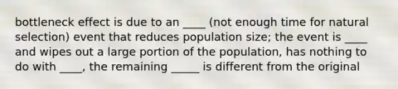 bottleneck effect is due to an ____ (not enough time for natural selection) event that reduces population size; the event is ____ and wipes out a large portion of the population, has nothing to do with ____, the remaining _____ is different from the original