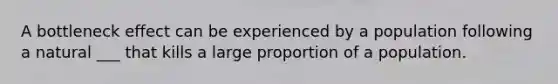 A bottleneck effect can be experienced by a population following a natural ___ that kills a large proportion of a population.