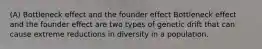 (A) Bottleneck effect and the founder effect Bottleneck effect and the founder effect are two types of genetic drift that can cause extreme reductions in diversity in a population.