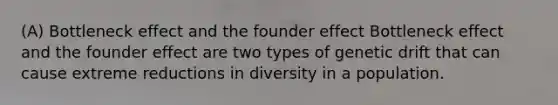 (A) Bottleneck effect and the founder effect Bottleneck effect and the founder effect are two types of genetic drift that can cause extreme reductions in diversity in a population.