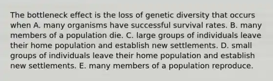 The bottleneck effect is the loss of genetic diversity that occurs when A. many organisms have successful survival rates. B. many members of a population die. C. large groups of individuals leave their home population and establish new settlements. D. small groups of individuals leave their home population and establish new settlements. E. many members of a population reproduce.