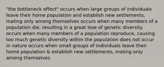 "the bottleneck effect" occurs when large groups of individuals leave their home population and establish new settlements, mating only among themselves occurs when many members of a population die, resulting in a great lose of genetic diversity occurs when many members of a population reproduce, causing too much genetic diversity within the population does not occur in nature occurs when small groups of individuals leave their home population & establish new settlements, mating only among themselves