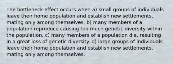 The bottleneck effect occurs when a) small groups of individuals leave their home population and establish new settlements, mating only among themselves. b) many members of a population reproduce causing too much genetic diversity within the population. c) many members of a population die, resulting in a great loss of genetic diversity. d) large groups of individuals leave their home population and establish new settlements, mating only among themselves.