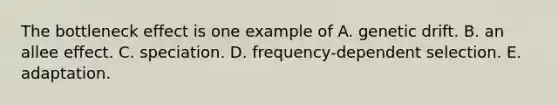 The bottleneck effect is one example of A. genetic drift. B. an allee effect. C. speciation. D. frequency-dependent selection. E. adaptation.