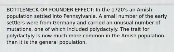 BOTTLENECK OR FOUNDER EFFECT: In the 1720's an Amish population settled into Pennsylvania. A small number of the early settlers were from Germany and carried an unusual number of mutations, one of which included polydactyly. The trait for polydactyly is now much more common in the Amish population than it is the general population.