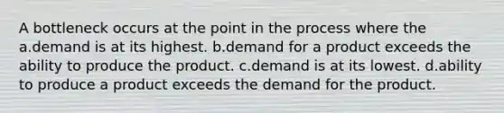 A bottleneck occurs at the point in the process where the a.demand is at its highest. b.demand for a product exceeds the ability to produce the product. c.demand is at its lowest. d.ability to produce a product exceeds the demand for the product.