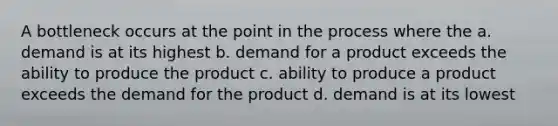 A bottleneck occurs at the point in the process where the a. demand is at its highest b. demand for a product exceeds the ability to produce the product c. ability to produce a product exceeds the demand for the product d. demand is at its lowest