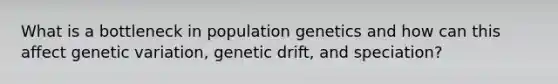 What is a bottleneck in population genetics and how can this affect genetic variation, genetic drift, and speciation?