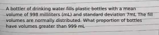 A bottler of drinking water fills plastic bottles with a mean volume of 998 milliliters (mL) and standard deviation 7mL The fill volumes are normally distributed. What proportion of bottles have volumes greater than 999 mL