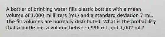 A bottler of drinking water fills plastic bottles with a mean volume of 1,000 milliliters (mL) and a standard deviation 7 mL. The fill volumes are normally distributed. What is the probability that a bottle has a volume between 996 mL and 1,002 mL?