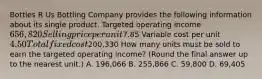 Bottles R Us Bottling Company provides the following information about its single product. Targeted operating income 656,820 Selling price per unit7.85 Variable cost per unit 4.50 Total fixed cost200,330 How many units must be sold to earn the targeted operating​ income? (Round the final answer up to the nearest​ unit.) A. 196,066 B. 255,866 C. 59,800 D. 69,405