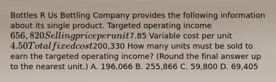 Bottles R Us Bottling Company provides the following information about its single product. Targeted operating income 656,820 Selling price per unit7.85 Variable cost per unit 4.50 Total fixed cost200,330 How many units must be sold to earn the targeted operating​ income? (Round the final answer up to the nearest​ unit.) A. 196,066 B. 255,866 C. 59,800 D. 69,405