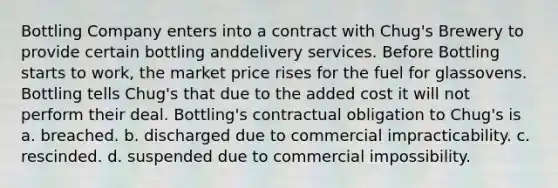 Bottling Company enters into a contract with Chug's Brewery to provide certain bottling anddelivery services. Before Bottling starts to work, the market price rises for the fuel for glassovens. Bottling tells Chug's that due to the added cost it will not perform their deal. Bottling's contractual obligation to Chug's is a. breached. b. discharged due to commercial impracticability. c. rescinded. d. suspended due to commercial impossibility.