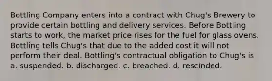 Bottling Company enters into a contract with Chug's Brewery to provide certain bottling and delivery services. Before Bottling starts to work, the market price rises for the fuel for glass ovens. Bottling tells Chug's that due to the added cost it will not perform their deal. Bottling's contractual obligation to Chug's is a. suspended. b. discharged. c. breached. d. rescinded.