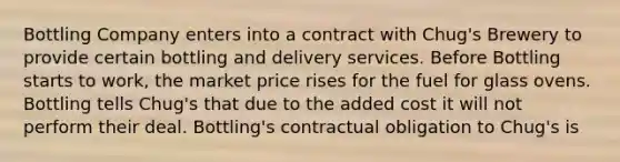 Bottling Company enters into a contract with Chug's Brewery to provide certain bottling and delivery services. Before Bottling starts to work, the market price rises for the fuel for glass ovens. Bottling tells Chug's that due to the added cost it will not perform their deal. Bottling's contractual obligation to Chug's is