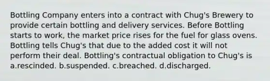 Bottling Company enters into a contract with Chug's Brewery to provide certain bottling and delivery services. Before Bottling starts to work, the market price rises for the fuel for glass ovens. Bottling tells Chug's that due to the added cost it will not perform their deal. Bottling's contractual obligation to Chug's is a.rescinded. b.suspended. c.breached. d.discharged.