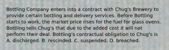 Bottling Company enters into a contract with Chug's Brewery to provide certain bottling and delivery services. Before Bottling starts to work, the market price rises for the fuel for glass ovens. Bottling tells Chug's that due to the added cost it will not perform their deal. Bottling's contractual obligation to Chug's is A. discharged. B. rescinded. C. suspended. D. breached.