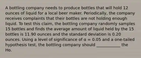 A bottling company needs to produce bottles that will hold 12 ounces of liquid for a local beer maker. Periodically, the company receives complaints that their bottles are not holding enough liquid. To test this claim, the bottling company randomly samples 15 bottles and finds the average amount of liquid held by the 15 bottles is 11.90 ounces and the standard deviation is 0.20 ounces. Using a level of significance of α = 0.05 and a one-tailed hypothesis test, the bottling company should ____________ the Ho.