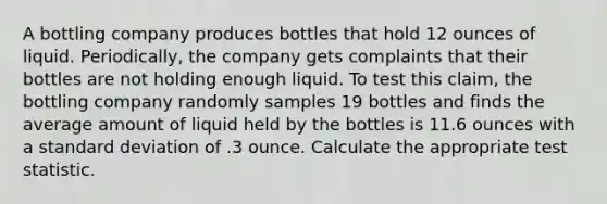 A bottling company produces bottles that hold 12 ounces of liquid. Periodically, the company gets complaints that their bottles are not holding enough liquid. To test this claim, the bottling company randomly samples 19 bottles and finds the average amount of liquid held by the bottles is 11.6 ounces with a standard deviation of .3 ounce. Calculate the appropriate test statistic.