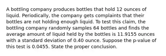 A bottling company produces bottles that hold 12 ounces of liquid. Periodically, the company gets complaints that their bottles are not holding enough liquid. To test this claim, the bottling company randomly samples 64 bottles and finds the average amount of liquid held by the bottles is 11.9155 ounces with a standard deviation of 0.40 ounce. Suppose the p-value of this test is 0.0455. State the proper conclusion.