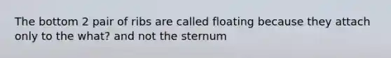 The bottom 2 pair of ribs are called floating because they attach only to the what? and not the sternum