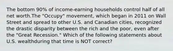 The bottom 90% of income-earning households control half of all net worth.The "Occupy" movement, which began in 2011 on Wall Street and spread to other U.S. and Canadian cities, recognized the drastic disparity between the rich and the poor, even after the "Great Recession." Which of the following statements about U.S. wealthduring that time is NOT correct?