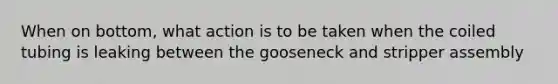 When on bottom, what action is to be taken when the coiled tubing is leaking between the gooseneck and stripper assembly