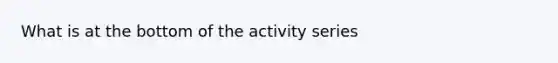 What is at the bottom of the activity series