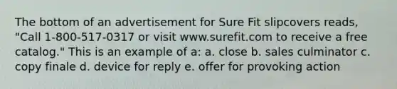 The bottom of an advertisement for Sure Fit slipcovers reads, "Call 1-800-517-0317 or visit www.surefit.com to receive a free catalog." This is an example of a: a. close b. sales culminator c. copy finale d. device for reply e. offer for provoking action