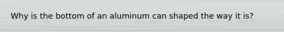 Why is the bottom of an aluminum can shaped the way it is?