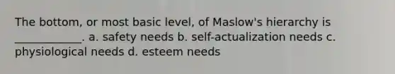 The bottom, or most basic level, of Maslow's hierarchy is ____________. a. safety needs b. self-actualization needs c. physiological needs d. esteem needs