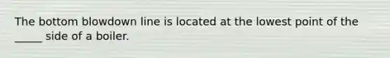 The bottom blowdown line is located at the lowest point of the _____ side of a boiler.
