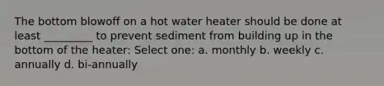 The bottom blowoff on a hot water heater should be done at least _________ to prevent sediment from building up in the bottom of the heater: Select one: a. monthly b. weekly c. annually d. bi-annually