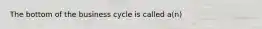 The bottom of the business cycle is called a(n)