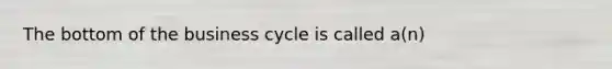 The bottom of the business cycle is called a(n)