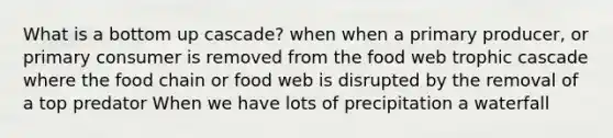 What is a bottom up cascade? when when a primary producer, or primary consumer is removed from the food web trophic cascade where the food chain or food web is disrupted by the removal of a top predator When we have lots of precipitation a waterfall