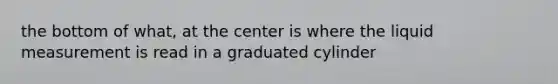 the bottom of what, at the center is where the liquid measurement is read in a graduated cylinder