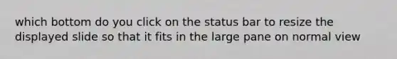 which bottom do you click on the status bar to resize the displayed slide so that it fits in the large pane on normal view