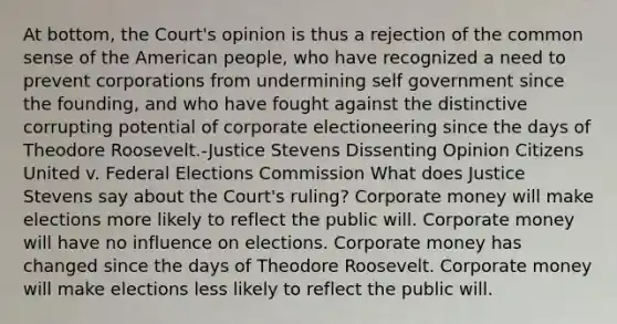 At bottom, the Court's opinion is thus a rejection of the common sense of the American people, who have recognized a need to prevent corporations from undermining self government since the founding, and who have fought against the distinctive corrupting potential of corporate electioneering since the days of Theodore Roosevelt.-Justice Stevens Dissenting Opinion Citizens United v. Federal Elections Commission What does Justice Stevens say about the Court's ruling? Corporate money will make elections more likely to reflect the public will. Corporate money will have no influence on elections. Corporate money has changed since the days of Theodore Roosevelt. Corporate money will make elections less likely to reflect the public will.