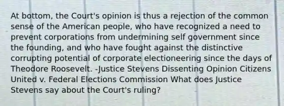 At bottom, the Court's opinion is thus a rejection of the common sense of the American people, who have recognized a need to prevent corporations from undermining self government since the founding, and who have fought against the distinctive corrupting potential of corporate electioneering since the days of Theodore Roosevelt. -Justice Stevens Dissenting Opinion Citizens United v. Federal Elections Commission What does Justice Stevens say about the Court's ruling?