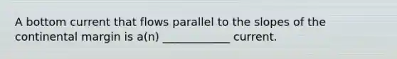 A bottom current that flows parallel to the slopes of the continental margin is a(n) ____________ current.