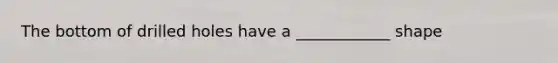 The bottom of drilled holes have a ____________ shape