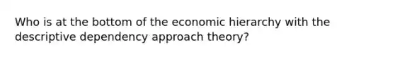 Who is at the bottom of the economic hierarchy with the descriptive dependency approach theory?