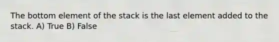 The bottom element of the stack is the last element added to the stack. A) True B) False