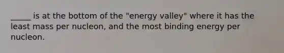 _____ is at the bottom of the "energy valley" where it has the least mass per nucleon, and the most binding energy per nucleon.