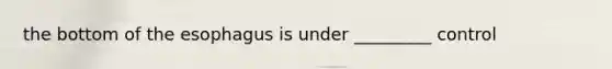the bottom of the esophagus is under _________ control