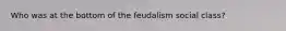 Who was at the bottom of the feudalism social class?